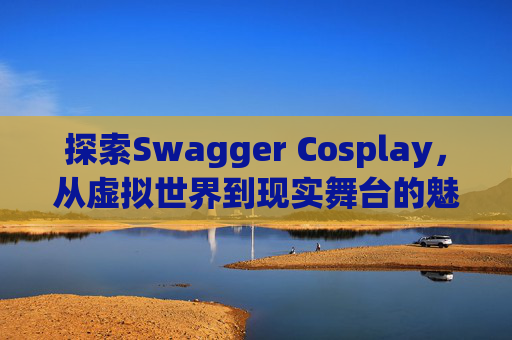 探索Swagger Cosplay,从虚拟世界到现实舞台的魅力之旅